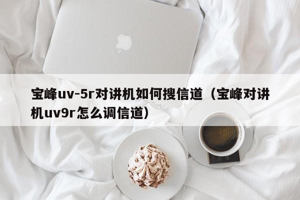 寶峰uv-5r對(duì)講機(jī)如何搜信道（寶峰對(duì)講機(jī)uv9r怎么調(diào)信道）