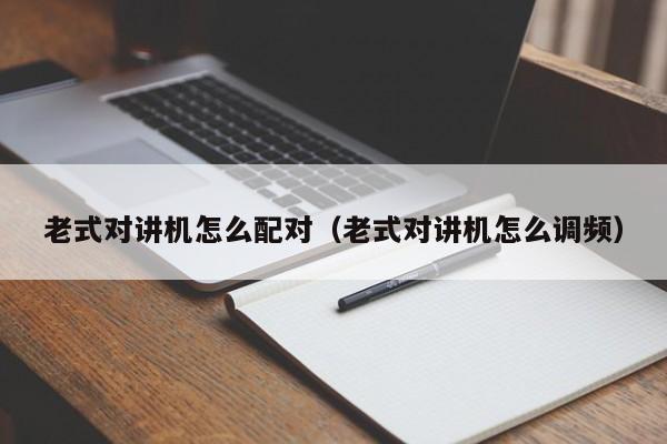 老式對講機怎么配對（老式對講機怎么調(diào)頻）