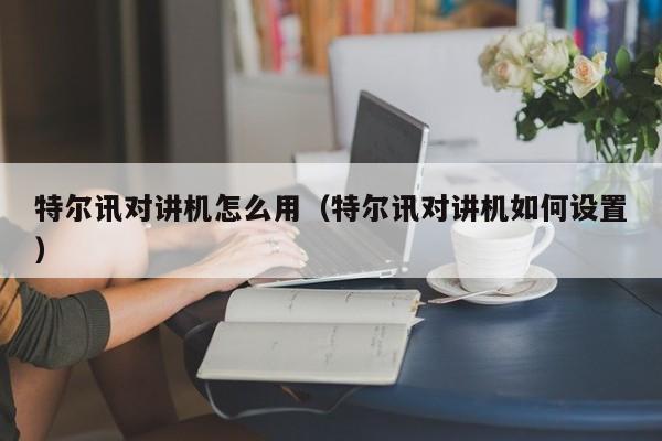 特爾訊對講機怎么用（特爾訊對講機如何設(shè)置）