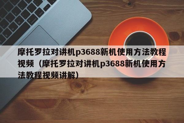 摩托羅拉對講機p3688新機使用方法教程視頻（摩托羅拉對講機p3688新機使用方法教程視頻講解）