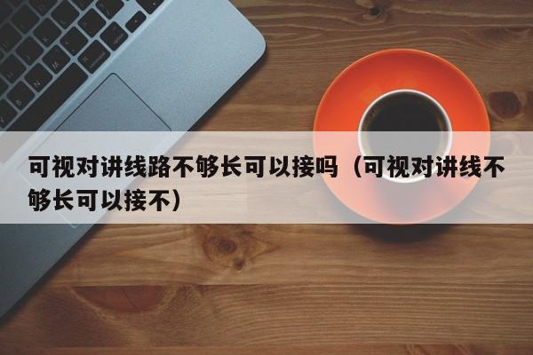 可視對講線路不夠長可以接嗎（可視對講線不夠長可以接不）