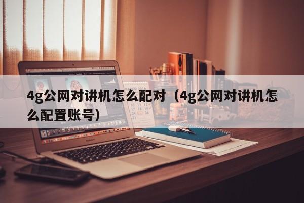 4g公網(wǎng)對講機怎么配對（4g公網(wǎng)對講機怎么配置賬號）