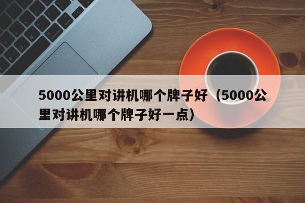 5000公里對講機哪個牌子好（5000公里對講機哪個牌子好一點）