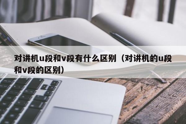 對講機u段和v段有什么區(qū)別（對講機的u段和v段的區(qū)別）