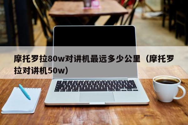 摩托羅拉80w對講機(jī)最遠(yuǎn)多少公里（摩托羅拉對講機(jī)50w）