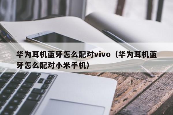 華為耳機藍牙怎么配對vivo（華為耳機藍牙怎么配對小米手機）