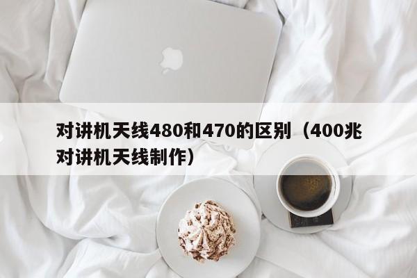 對(duì)講機(jī)天線480和470的區(qū)別（400兆對(duì)講機(jī)天線制作）